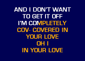 AND I DON'T WANT
TO GET IT OFF
I'M COMPLETELY
COV- COVERED IN
YOUR LOVE
OH I

IN YOUR LOVE l