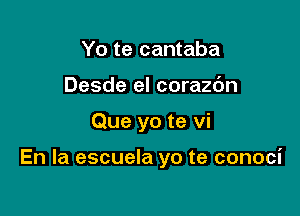 Yo te cantaba
Desde el corazc'm

Que yo te vi

En la escuela yo te conoci