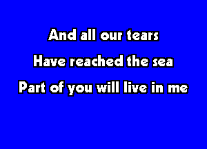 And all our tears

Have reached the sea

Part of you will live in me