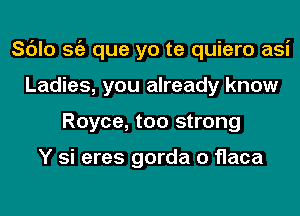 Sc'Jlo Stiz que yo te quiero asi
Ladies, you already know
Royce, too strong

Y si eres gorda o flaca