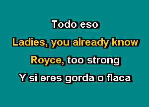 Todo eso

Ladies, you already know

Royce, too strong

Y si eres gorda o flaca