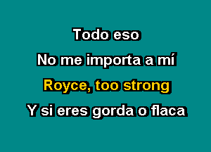 Todo eso

No me importa a mi

Royce, too strong

Y si eres gorda o flaca