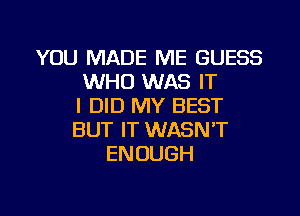 YOU MADE ME GUESS
WHO WAS IT
I DID MY BEST
BUT IT WASN'T
ENOUGH

g