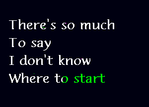 There's so much
To say

I don't know
Where to start