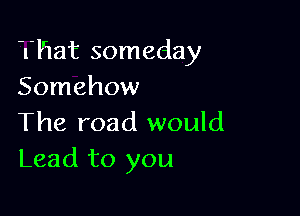 That someday
Somehow

The road would
Lead to you