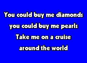 You could buy me diamonds
you could buy me pearls
Take me on a cruise

around the world