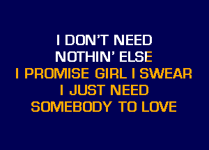 I DON'T NEED
NOTHIN' ELSE
I PROMISE GIRL I SWEAR
I JUST NEED
SOMEBODY TO LOVE