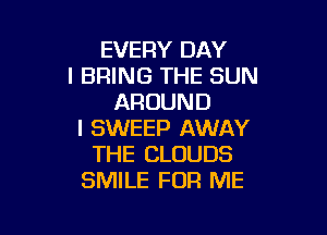 EVERY DAY
I BRING THE SUN
AROUND

l SWEEP AWAY
THE CLOUDS
SMILE FOR ME