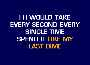 I-I-I WOULD TAKE
EVERY SECOND EVERY
SINGLE TIME
SPEND IT LIKE MY
LAST DIME