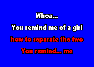 Whoa...

You remind me of a girl