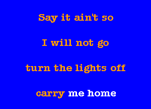 Say it ain13 so
I will not go

turn the lights off

carry me home I
