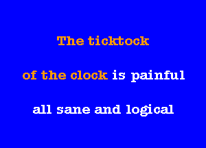 The ticktock
of the clock is painful

all sane and logical