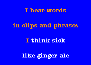 I hear words
in clips and phrases
I think sick

like ginger ale