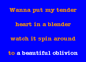 Wanna put my tender
heart in a blender
watch it spin around

to a beautiful oblivion