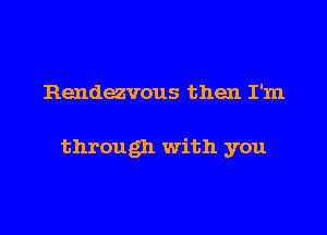 Rendezvous then I'm

through with you