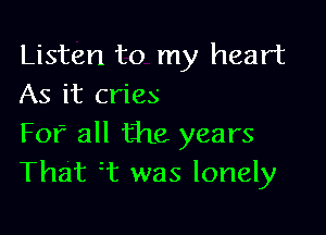 Listen to my heart
As it cries

Fof all the years
That T was lonely