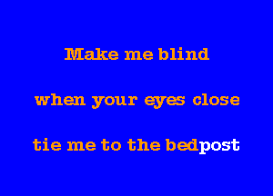 Make me blind
when your eya close

tie me to the bedpost