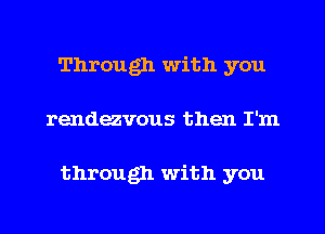 Through with you
rendezvous then I'm

through with you