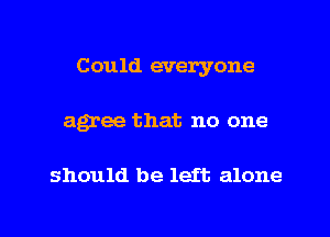 Could everyone
agree that no one

should be left alone