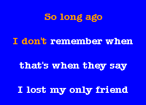 So long ago
I donlt remember when
that's when they say

I lost my only friend