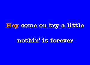 Hey come on try a little

nothin' is forever