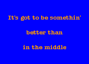 It's got to be somethin'

better than

in the middle