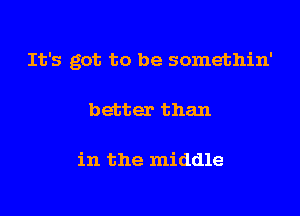 It's got to be somethin'

better than

in the middle