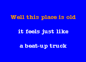 Well this place is old

it feels just like

a beat-up truck

g