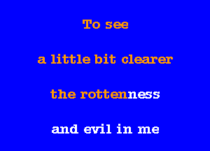 To see
a little bit clearer

the rottenness

and evil in me I