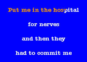 Put me in the hospital
for nerva
and then they

had to commit me