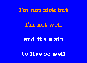 I'm not sick but

I'm not well

and it's a sin

to live so well