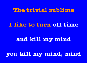 The trivial sublime
I like to turn off time
and kill my mind

you kill my mind, mind