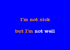 I'm not sick

but I'm not well