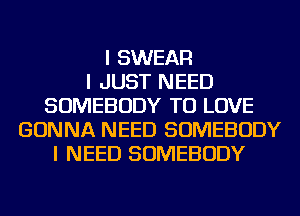 I SWEAR
I JUST NEED
SOMEBODY TO LOVE
GONNA NEED SOMEBODY
I NEED SOMEBODY