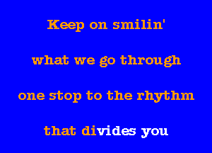 Keep on smilin'
what we go through
one stop to the rhythm

that dividas you