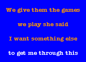 We give them the gama
we play she said
I want something else

to get me through this