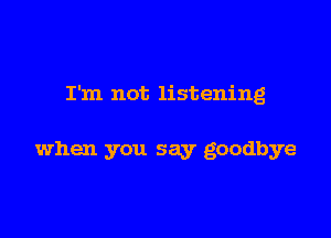 I'm not listening

when you say goodbye