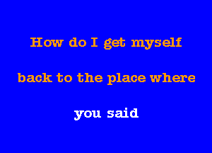 How do I get myself
back to the place where

you said