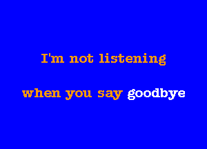 I'm not listening

when you say goodbye