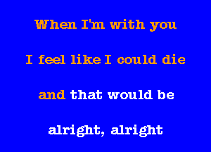 When I'm with you
I feel like I could die
and that would be

alright, alright