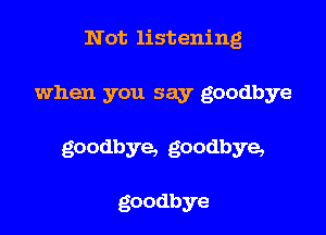 Not listening

when you say goodbye

goodbye, goodbye,

goodbye