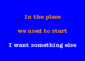 In the place
we used to start

I want something else