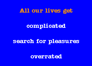 All our lives get

complicated
search for pleasures

overrated
