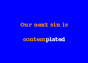 Our next sin is

contemplated