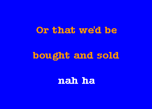 Or that we'd be

bought and sold

nah ha
