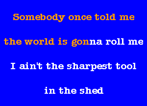 Somebody once told me
the world is gonna r011 me
I aint the sharpest tool

in the shed