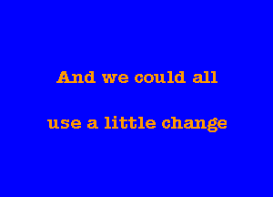 And we could all

use a little change
