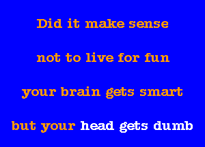 Did it make sense
not to live for fun
your brain gets smart

but your head gets dumb