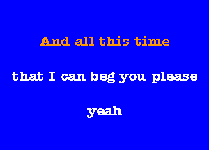 And all this time

that I can beg you please

yeah