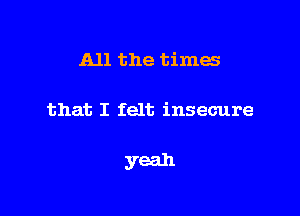 All the times

that I felt insecure

yeah